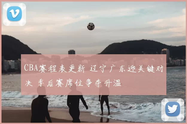 CBA赛程表更新 辽宁广东迎关键对决 季后赛席位争夺升温
