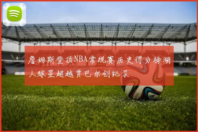 詹姆斯登顶NBA常规赛历史得分榜湖人球星超越贾巴尔创纪录