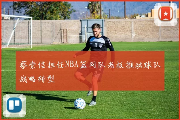 蔡崇信担任NBA篮网队老板推动球队战略转型