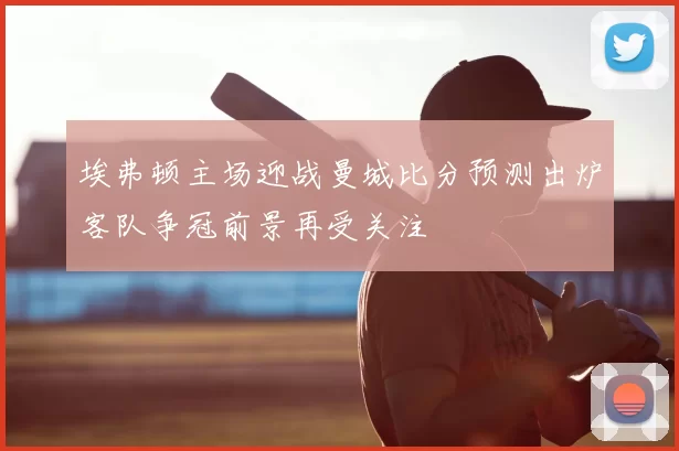 埃弗顿主场迎战曼城比分预测出炉客队争冠前景再受关注