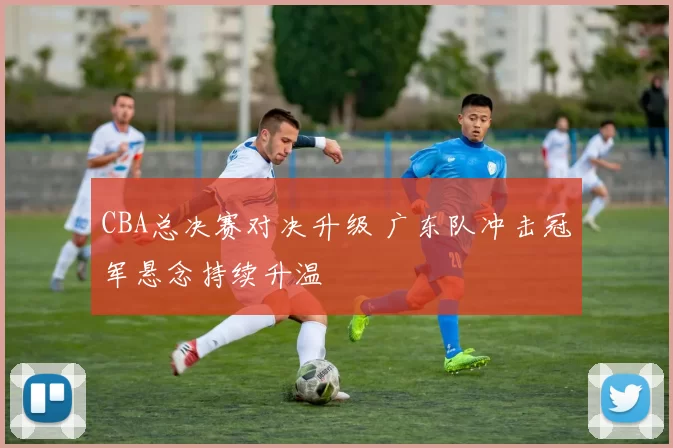 CBA总决赛对决升级 广东队冲击冠军悬念持续升温