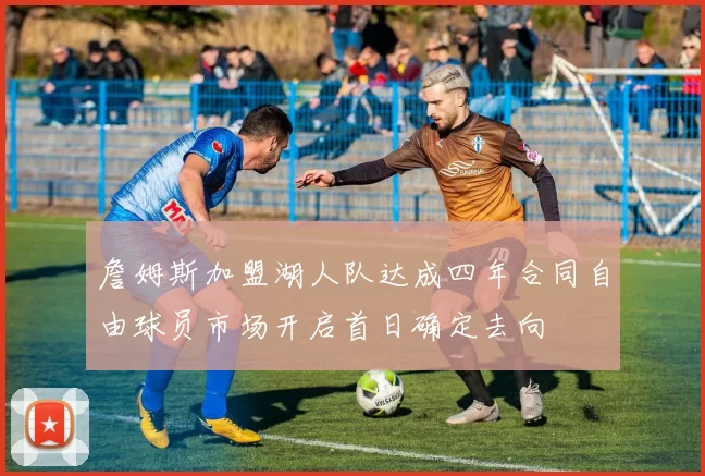 詹姆斯加盟湖人队达成四年合同自由球员市场开启首日确定去向