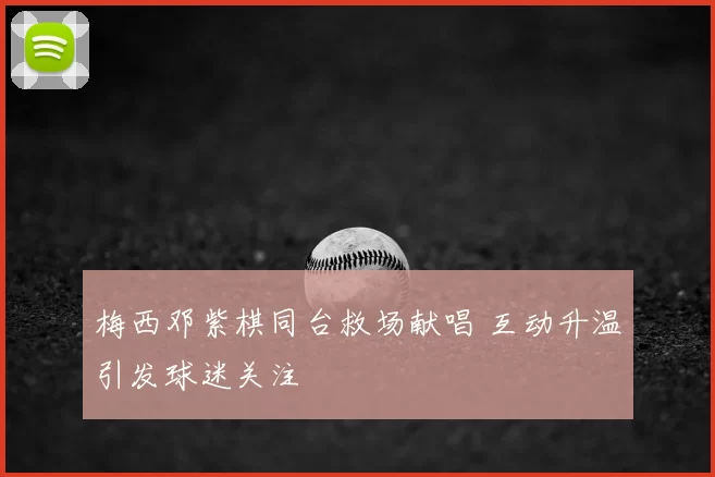 梅西邓紫棋同台救场献唱 互动升温引发球迷关注