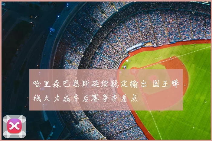 哈里森巴恩斯延续稳定输出 国王锋线火力成季后赛争夺看点