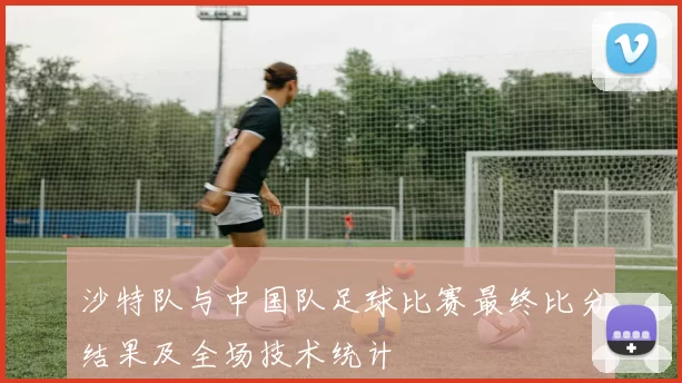 沙特队与中国队足球比赛最终比分结果及全场技术统计