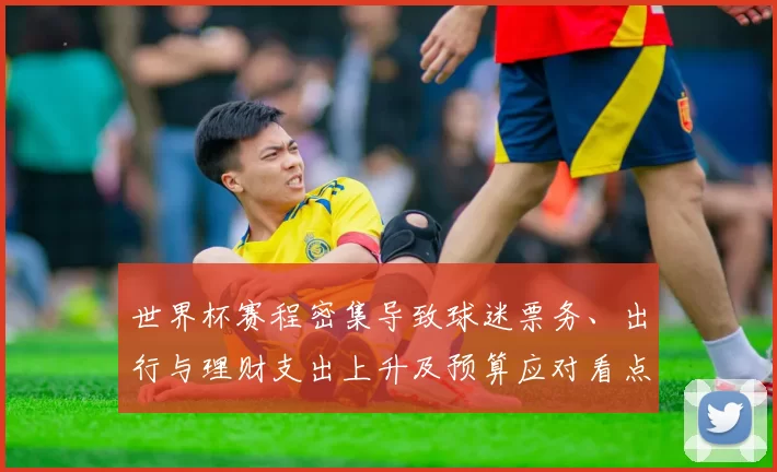 世界杯赛程密集导致球迷票务、出行与理财支出上升及预算应对看点