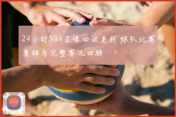 24小时NBA录像回放更新 球队比赛集锦与完整赛况回顾