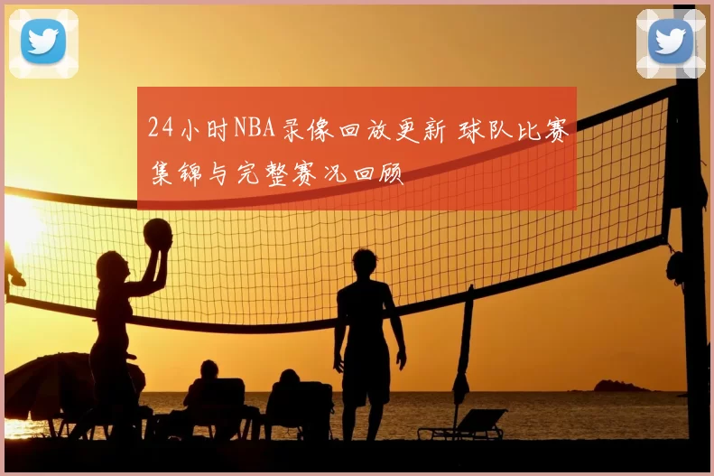 24小时NBA录像回放更新 球队比赛集锦与完整赛况回顾