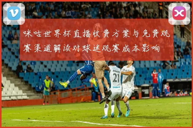 咪咕世界杯直播收费方案与免费观赛渠道解读对球迷观赛成本影响
