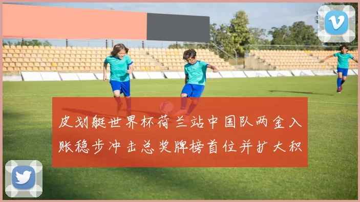 皮划艇世界杯荷兰站中国队两金入账稳步冲击总奖牌榜首位并扩大积分优势