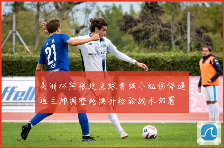 美洲杯阿根廷点球晋级小组伤停逼迫主帅调整轮换并检验战术部署