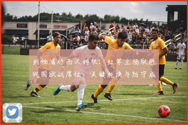 利物浦对西汉姆联:红军主场取胜巩固欧战席位,关键轮换与防守成看点
