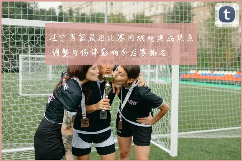 辽宁男篮最近比赛内线轮换成焦点 调整与伤停影响季后赛排名