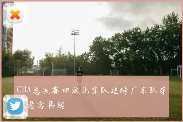 CBA总决赛回放北京队逆转广东队夺冠悬念再起