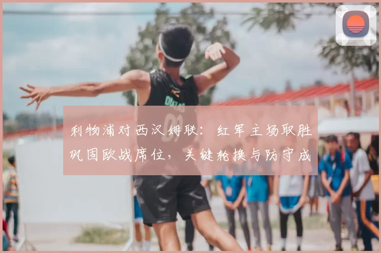 利物浦对西汉姆联:红军主场取胜巩固欧战席位,关键轮换与防守成看点