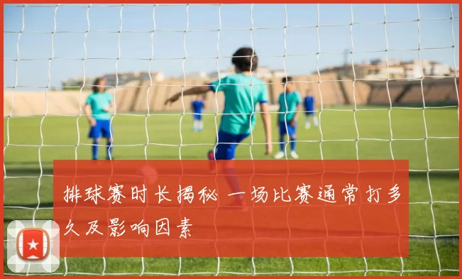 排球赛时长揭秘 一场比赛通常打多久及影响因素