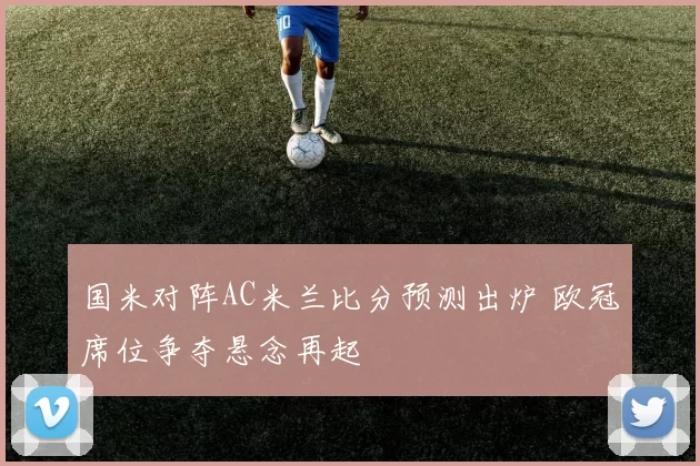 国米对阵AC米兰比分预测出炉 欧冠席位争夺悬念再起