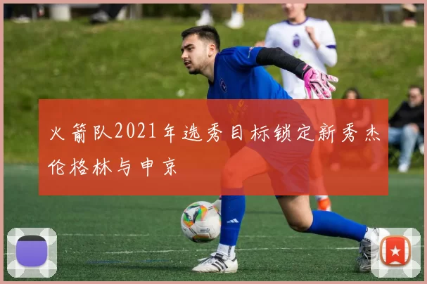 火箭队2021年选秀目标锁定新秀杰伦格林与申京