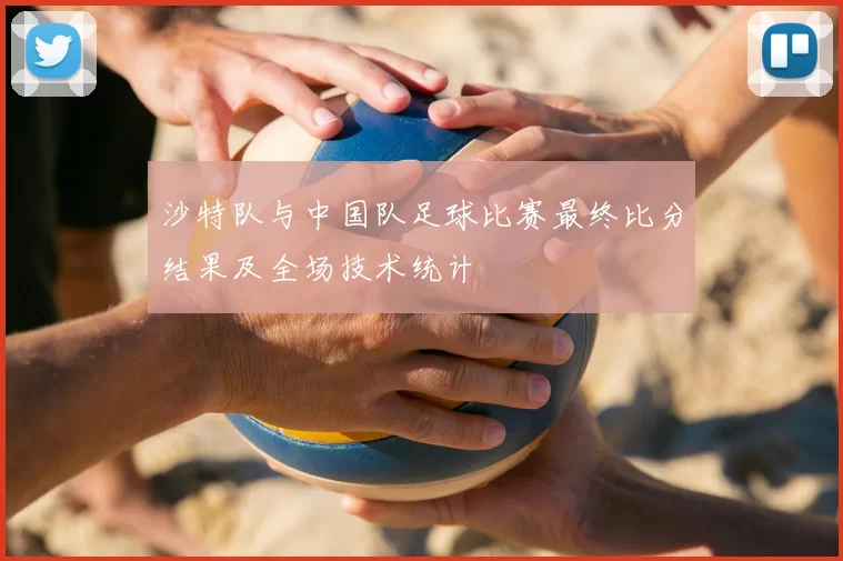 沙特队与中国队足球比赛最终比分结果及全场技术统计