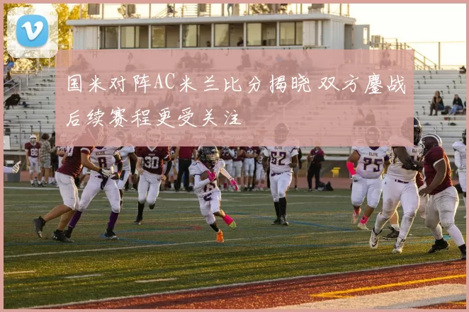 国米对阵AC米兰比分揭晓 双方鏖战后续赛程更受关注