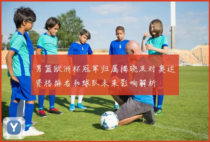 男篮欧洲杯冠军归属揭晓及对奥运资格排名和球队未来影响解析