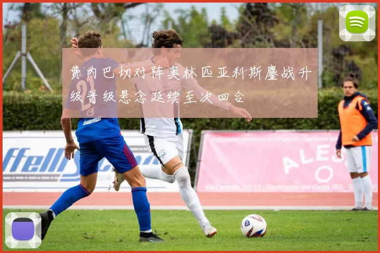 费内巴切对阵奥林匹亚科斯鏖战升级晋级悬念延续至次回合