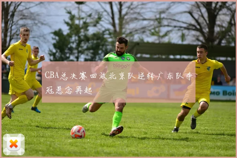 CBA总决赛回放北京队逆转广东队夺冠悬念再起