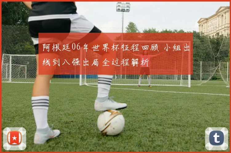 阿根廷06年世界杯征程回顾 小组出线到八强出局全过程解析