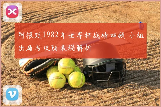 阿根廷1982年世界杯战绩回顾 小组出局与攻防表现解析