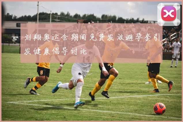 刘翔奥运会期间免费发放避孕套引发健康倡导讨论