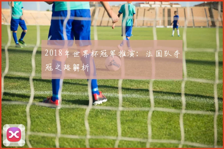 2018年世界杯冠军推演:法国队夺冠之路解析