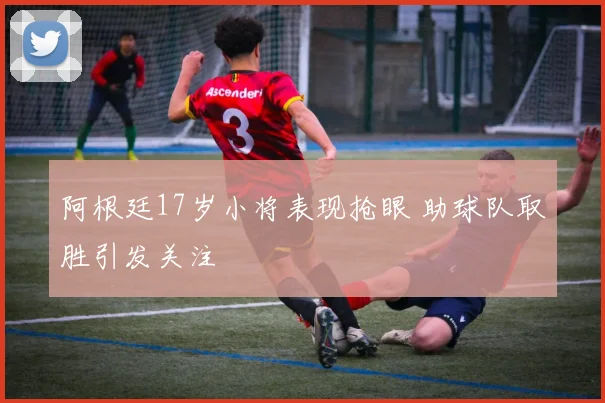 阿根廷17岁小将表现抢眼 助球队取胜引发关注