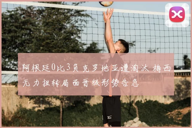 阿根廷0比3负克罗地亚遭淘汰 梅西无力扭转局面晋级形势告急