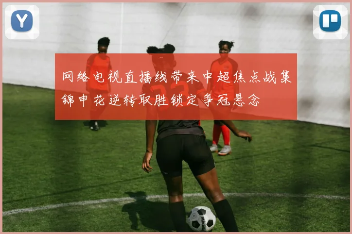 网络电视直播线带来中超焦点战集锦申花逆转取胜锁定争冠悬念