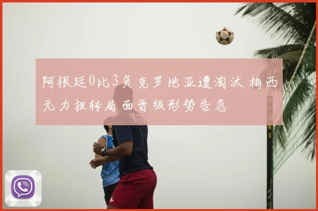 阿根廷0比3负克罗地亚遭淘汰 梅西无力扭转局面晋级形势告急